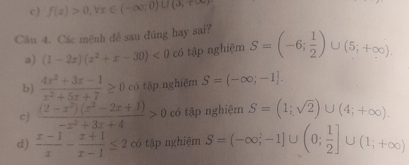 c) f(x)>0,forall x∈ (-∈fty ;0)∪ (3,+∈fty )
Câu 4. Các mệnh đề sau đúng hay sai?
a) (1-2x)(x^2+x-30)<0</tex> có tập nghiệm S=(-6; 1/2 )∪ (5;+∈fty ).
b)  (4x^2+3x-1)/x^2+5x+7 ≥ 0 có tập nghiêm S=(-∈fty ;-1].
c  ((2-x^2)(x^2-2x+1))/-x^2+3x+4 >0 có tập nghiệm S=(1;sqrt(2))∪ (4;+∈fty ).
d)  (x-1)/x - (x+1)/x-1 ≤ 2 có tập nghiệm S=(-∈fty ;-1]∪ (0; 1/2 ]∪ (1;+∈fty )