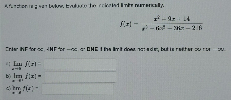 A function is given below. Evaluate the indicated limits numerically.
f(x)= (x^2+9x+14)/x^3-6x^2-36x+216 
Enter INF for ∞, -INF for −∞, or DNE if the limit does not exist, but is neither ∞ nor −∞. 
a) limlimits _xto 6^-f(x)=□
b) limlimits _xto 6^+f(x)=□
c) limlimits _xto 6f(x)=□