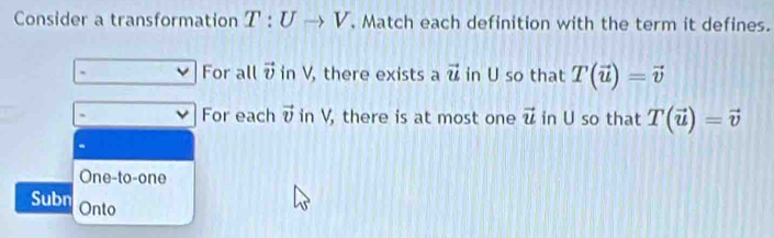 Consider a transformation T:Uto V. Match each definition with the term it defines.
` For all vector v in V, there exists a vector u in U so that T(vector u)=vector v
` For each vector v in V, there is at most one vector u in U so that T(vector u)=vector v
One-to-one
Subn Onto