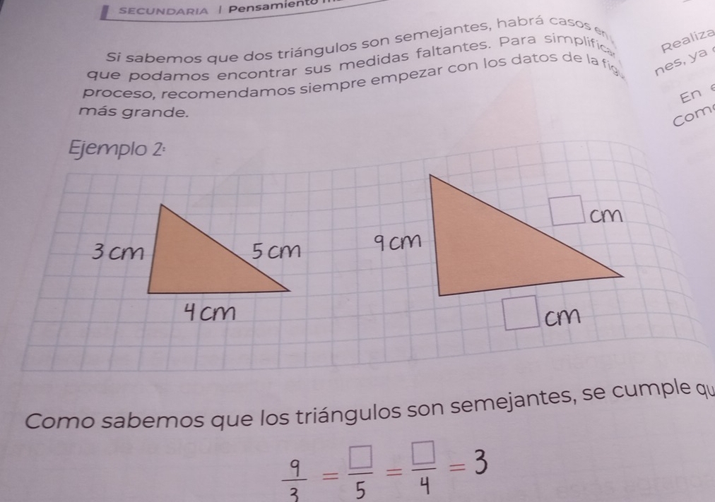 SECUNDARIA | Pensamient 
Sí sabemos que dos triángulos son semejantes, habrá casos en 
que podamos encontrar sus medidas faltantes. Para simplifica Realiza 
proceso, recomendamos siempre empezar con los datos de la fig nes, ya 
Ene 
más grande. 
Com 
Ejemplo 2: 
Como sabemos que los triángulos son semejantes, se cumple qu
 9/3 = □ /5 = □ /4 =3