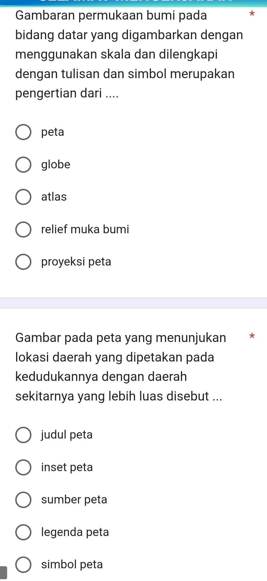 Gambaran permukaan bumi pada
*
bidang datar yang digambarkan dengan
menggunakan skala dan dilengkapi
dengan tulisan dan simbol merupakan
pengertian dari ....
peta
globe
atlas
relief muka bumi
proyeksi peta
Gambar pada peta yang menunjukan *
lokasi daerah yang dipetakan pada
kedudukannya dengan daerah
sekitarnya yang lebih luas disebut ...
judul peta
inset peta
sumber peta
legenda peta
simbol peta