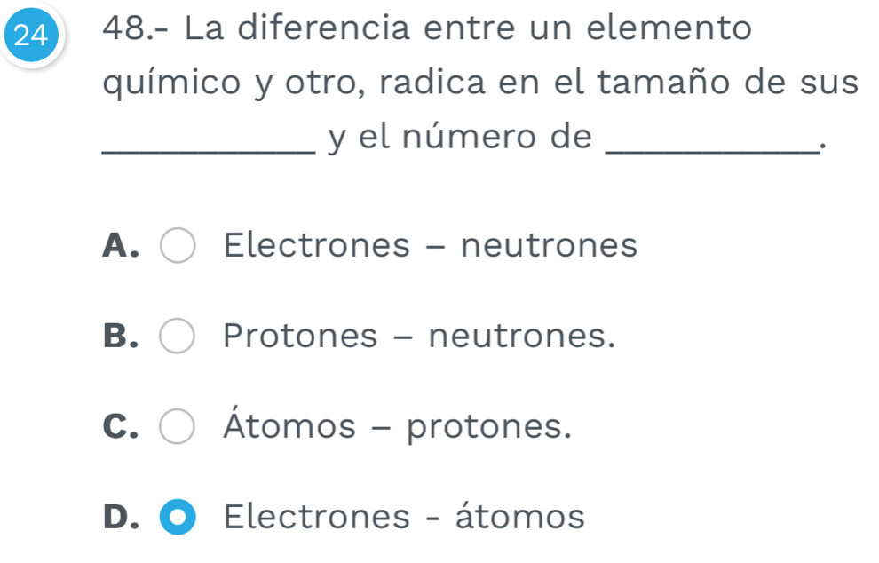 24 48.- La diferencia entre un elemento
químico y otro, radica en el tamaño de sus
_y el número de_
.
A. Electrones - neutrones
B. Protones - neutrones.
C. Átomos - protones.
D. Electrones - átomos