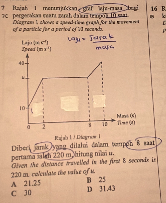 Rajah l menunjukkan graf laju-masa bagi 16 R
7C pergerakan suatu zarah dalam tempoh 10 saat. JB k
Diagram 1 shows a speed-time graph for the movement D
of a particle for a period of 10 seconds.
P
Rajah 1 / Diagram 1
Diberi jarak yang dilalui dalam tempoh 8 saat
pertama ialah 220 m hitung nilai u.
Given the distance travelled in the first 8 seconds is
220 m. calculate the value of u.
A 21.25 B 25
C 30 D 31.43