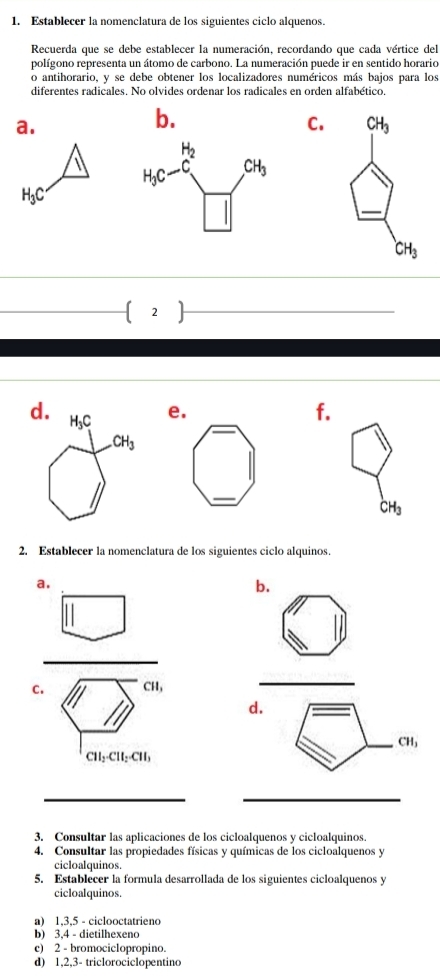 Establecer la nomenclatura de los siguientes ciclo alquenos.
Recuerda que se debe establecer la numeración, recordando que cada vértice del
polígono representa un átomo de carbono. La numeración puede ir en sentido horario
o antihorario, y se debe obtener los localizadores numéricos más bajos para los
diferentes radicales. No olvides ordenar los radicales en orden alfabético.
a.
b.
C.
H_3C
_
_
d. H₃C
e.
f..CH_3
_
CH_3
2. Establecer la nomenclatura de los siguientes ciclo alquinos.
a.
b.
_
C. CH,
_
d.
_ CH_3
CH_2· CH_2· CH_3
__
3. Consultar las aplicaciones de los cicloalquenos y cicloalquinos.
4. Consultar las propiedades físicas y químicas de los cicloalquenos y
cicloalquinos.
5. Establecer la formula desarrollada de los siguientes cicloalquenos y
cicloalquinos.
a) 1,3,5 - ciclooctatrieno
b) 3,4 - dietilhexeno
c) 2 - bromociclopropino.
d) 1,2,3- triclorociclopentino