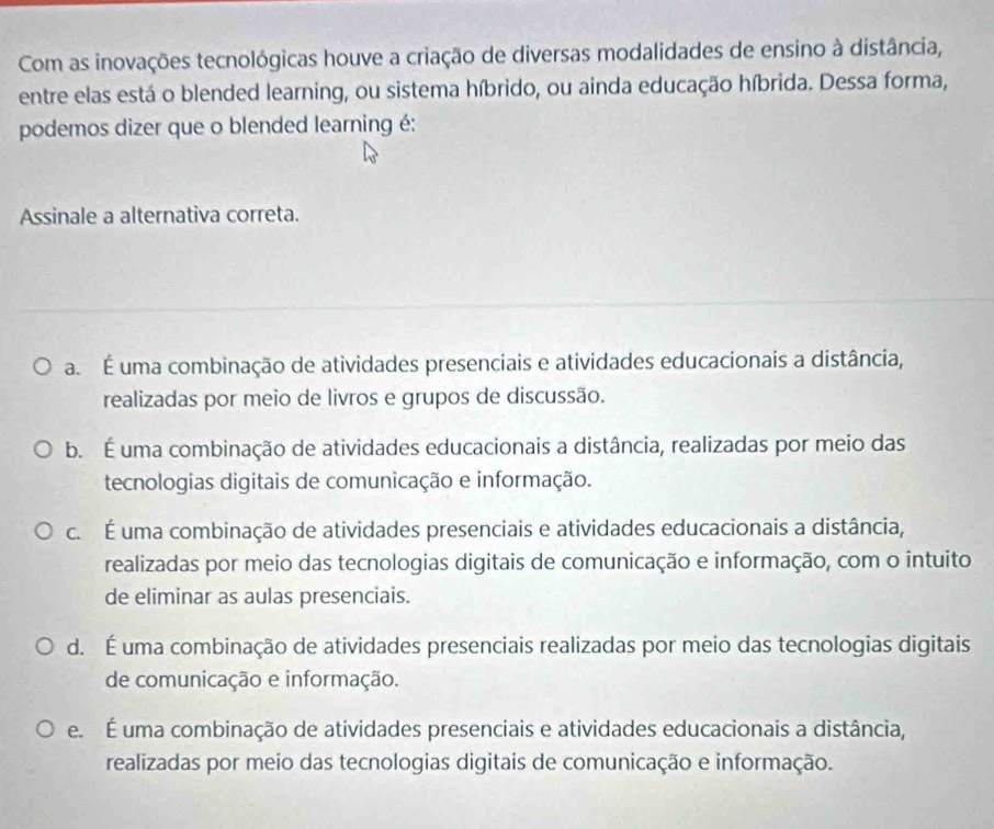 Com as inovações tecnológicas houve a criação de diversas modalidades de ensino à distância,
entre elas está o blended learning, ou sistema híbrido, ou ainda educação híbrida. Dessa forma,
podemos dizer que o blended learning é:
Assinale a alternativa correta.
a É uma combinação de atividades presenciais e atividades educacionais a distância,
realizadas por meio de livros e grupos de discussão.
b. É uma combinação de atividades educacionais a distância, realizadas por meio das
tecnologias digitais de comunicação e informação.
c. É uma combinação de atividades presenciais e atividades educacionais a distância,
realizadas por meio das tecnologias digitais de comunicação e informação, com o intuito
de eliminar as aulas presenciais.
d. É uma combinação de atividades presenciais realizadas por meio das tecnologias digitais
de comunicação e informação.
e É uma combinação de atividades presenciais e atividades educacionais a distância,
realizadas por meio das tecnologias digitais de comunicação e informação.