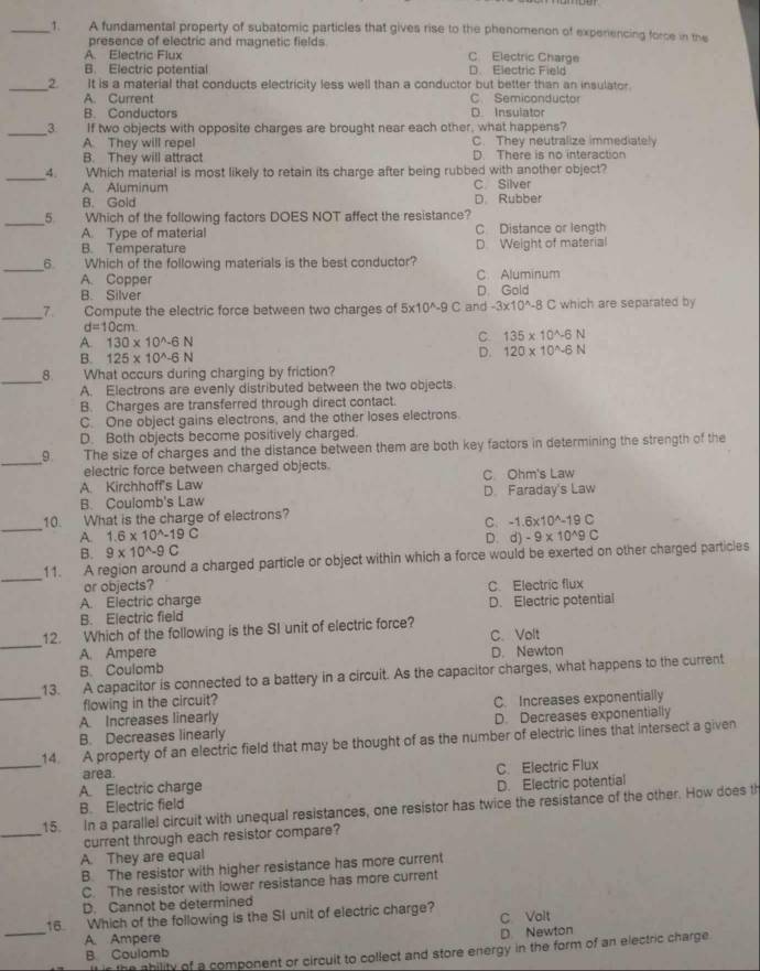 A fundamental property of subatomic particles that gives rise to the phenomenon of experencing force in the
presence of electric and magnetic fields
A. Electric Flux C Electric Charge
B. Electric potential D. Electric Field
_2 It is a material that conducts electricity less well than a conductor but better than an insulator.
A. Current D. Insulator C. Semiconductor
B. Conductors
_3 If two objects with opposite charges are brought near each other, what happens?
A. They will repel C. They neutralize immediately
B. They will attract D. There is no interaction
_4. Which material is most likely to retain its charge after being rubbed with another object?
A. Aluminum C Silver
B. Gold D. Rubber
_5 Which of the following factors DOES NOT affect the resistance?
A. Type of material C Distance or length
B. Temperature D. Weight of material
_6 Which of the following materials is the best conductor? C. Aluminum
A. Copper
B. Silver D. Gold
_7. Compute the electric force between two charges of 5* 10^(wedge -9C and -3* 10^wedge)-8C which are separated by
d=10cm
A. 130* 10^(wedge)-6N
C 135* 10^(wedge)-6N
B. 125* 10^(wedge)-6N D. 120* 10^(wedge)-6N
_
8. What occurs during charging by friction?
A. Electrons are evenly distributed between the two objects.
B. Charges are transferred through direct contact.
C. One object gains electrons, and the other loses electrons
D. Both objects become positively charged.
_
9 The size of charges and the distance between them are both key factors in determining the strength of the
electric force between charged objects.
A. Kirchhoff's Law C Ohm's Law
B. Coulomb's Law D Faraday's Law
_
10. What is the charge of electrons?
C. -1.6* 10^(wedge)-19C
A. 1.6* 10^(wedge)-19C d)-9* 10^(wedge)9C
D.
B. 9* 10^(wedge)-9C
_
11. A region around a charged particle or object within which a force would be exerted on other charged particles
or objects?
A. Electric charge C. Electric flux
B. Electric field D. Electric potential
_
12. Which of the following is the SI unit of electric force? C. Volt
A. Ampere D. Newton
13. A capacitor is connected to a battery in a circuit. As the capacitor charges, what happens to the current B. Coulomb
flowing in the circuit?
_A. Increases linearly C. Increases exponentially
B. Decreases linearly D. Decreases exponentially
14. A property of an electric field that may be thought of as the number of electric lines that intersect a given
area.
_A. Electric charge C. Electric Flux
B. Electric field D. Electric potential
_
15. In a parallel circuit with unequal resistances, one resistor has twice the resistance of the other. How does th
current through each resistor compare?
A. They are equal
B. The resistor with higher resistance has more current
C. The resistor with lower resistance has more current
D. Cannot be determined
16. Which of the following is the SI unit of electric charge? C Volt
_A. Ampere D Newton
B. Coulomb
if is the ability of a component or circuit to collect and store energy in the form of an electric charge