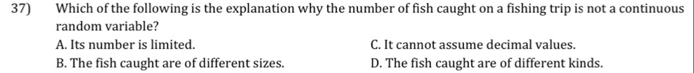 Which of the following is the explanation why the number of fish caught on a fishing trip is not a continuous
random variable?
A. Its number is limited. C. It cannot assume decimal values.
B. The fish caught are of different sizes. D. The fish caught are of different kinds.