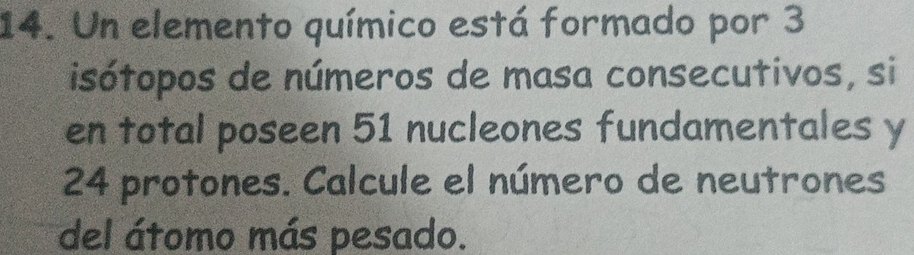 Un elemento químico está formado por 3
isótopos de números de masa consecutivos, si 
en total poseen 51 nucleones fundamentales y
24 protones. Calcule el número de neutrones 
del átomo más pesado.