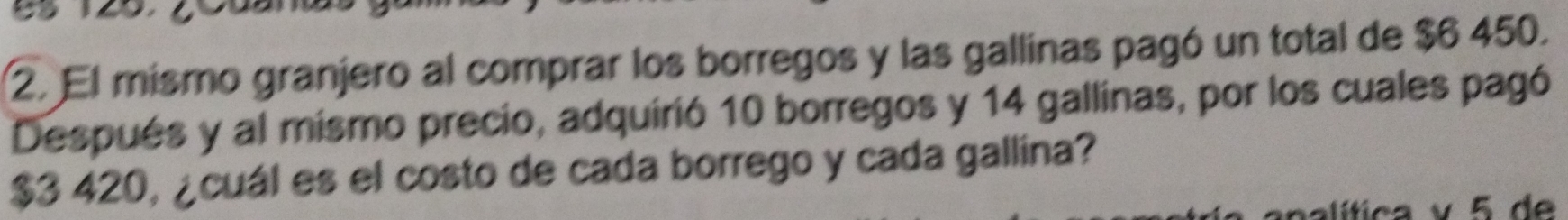 El mismo granjero al comprar los borregos y las gallinas pagó un total de $6 450. 
Después y al mismo precio, adquirió 10 borregos y 14 gallinas, por los cuales pagó
$3 420, ¿cuál es el costo de cada borrego y cada gallina? 
alítica v 5 d