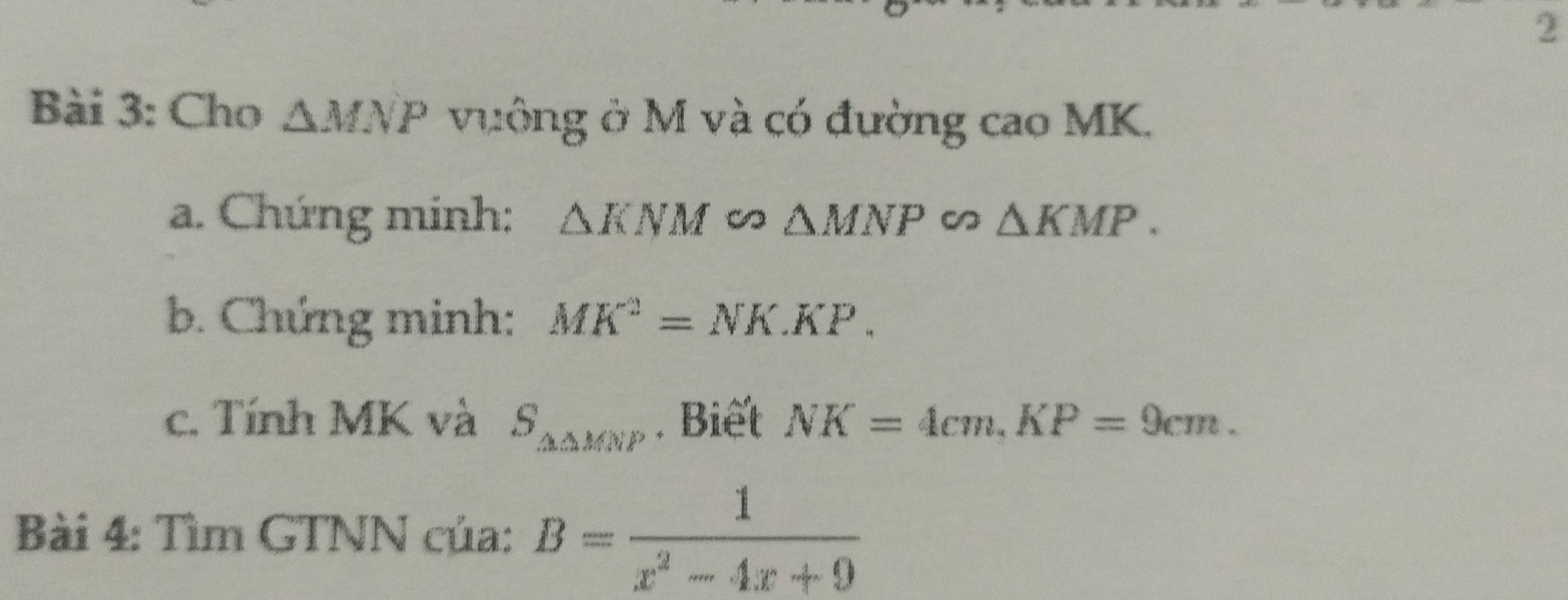 Cho △ MNP vưông ở M và có đường cao MK. 
a. Chứng minh: △ KNM △ MNP △ KMP. 
b. Chứng minh: MK^2=NK.KP. 
c. Tính MK và S_△ △ MNP. Biết NK=4cm. KP=9cm. 
Bài 4: Tìm GTNN của: B= 1/x^2-4x+9 