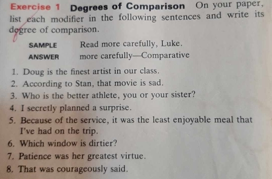 Degrees of Comparison On your paper, 
list each modifier in the following sentences and write its 
degree of comparison. 
SAMPLE Read more carefully, Luke. 
ANSWER more carefully—Comparative 
1. Doug is the finest artist in our class. 
2. According to Stan, that movie is sad. 
3. Who is the better athlete, you or your sister? 
4. I secretly planned a surprise. 
5. Because of the service, it was the least enjoyable meal that 
I've had on the trip. 
6. Which window is dirtier? 
7. Patience was her greatest virtue. 
8. That was courageously said.