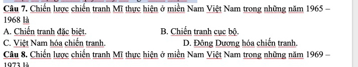 Chiến lược chiến tranh Mĩ thực hiện ở miền Nam Việt Nam trong những năm 1965 -
1968 là
A. Chiến tranh đặc biệt. B. Chiến tranh cục bộ.
C. Việt Nam hóa chiến tranh. D. Đông Dương hóa chiến tranh.
Câu 8. Chiến lược chiến tranh Mĩ thực hiện ở miền Nam Việt Nam trong những năm 1969 -
1973 là