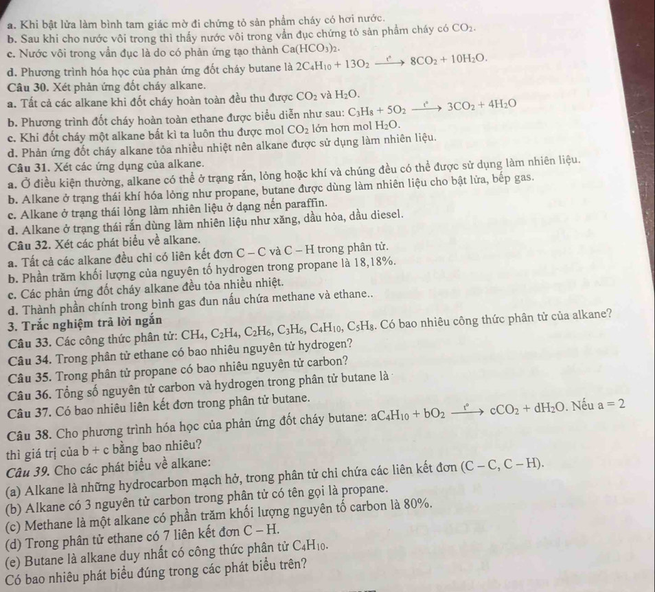 Khi bật lửa làm bình tam giác mờ đi chứng tỏ sản phẩm cháy có hơi nước.
b. Sau khi cho nước vôi trong thì thấy nước vôi trong vằn đục chứng tỏ sản phẩm cháy có CO_2.
c. Nước vôi trong vần đục là do có phản ứng tạo thành Ca(HCO_3)_2.
d. Phương trình hóa học của phản ứng đốt cháy butane là 2C_4H_10+13O_2xrightarrow r8CO_2+10H_2O.
Câu 30. Xét phản ứng đốt cháy alkane.
a. Tất cả các alkane khi đốt cháy hoàn toàn đều thu được CO_2 và H_2O. C_3H_8+5O_2to 3CO_circ 3CO_2+4H_2O
b. Phương trình đốt cháy hoàn toàn ethane được biểu diễn như sau:
c. Khi đốt cháy một alkane bất kì ta luôn thu được mol CO_2 lớn hơn mol H_2O.
d. Phản ứng đốt cháy alkane tỏa nhiều nhiệt nên alkane được sử dụng làm nhiên liệu.
Câu 31. Xét các ứng dụng của alkane.
a. Ở điều kiện thường, alkane có thể ở trạng rắn, lỏng hoặc khí và chúng đều có thể được sử dụng làm nhiên liệu.
b. Alkane ở trạng thái khí hóa lỏng như propane, butane được dùng làm nhiên liệu cho bật lửa, bếp gas.
c. Alkane ở trạng thái lỏng làm nhiên liệu ở dạng nến paraffin.
d. Alkane ở trạng thái rắn dùng làm nhiên liệu như xăng, dầu hỏa, dầu diesel.
Câu 32. Xét các phát biểu về alkane.
a. Tất cả các alkane đều chỉ có liên kết đơn C - C và C - H trong phân tử.
b. Phần trăm khối lượng của nguyên tố hydrogen trong propane là 18,18%.
c. Các phản ứng đốt cháy alkane đều tỏa nhiều nhiệt.
d. Thành phần chính trong bình gas đun nấu chứa methane và ethane..
3. Trắc nghiệm trả lời ngắn
Câu 33. Các công thức phân tử: CH₄, C_2H_4,C_2H_6,C_3H_6,C_4H_10,C_5H_8. Có bao nhiêu công thức phân tử của alkane?
Câu 34. Trong phân tử ethane có bao nhiêu nguyên tử hydrogen?
Câu 35. Trong phân tử propane có bao nhiêu nguyên tử carbon?
Câu 36. Tổng số nguyên tử carbon và hydrogen trong phân tử butane là
Câu 37. Có bao nhiêu liên kết đơn trong phân tử butane.
Câu 38. Cho phương trình hóa học của phản ứng đốt cháy butane: aC_4H_10+bO_2xrightarrow r°cCO_2+dH_2O. Nếu a=2
thì giá trị của b + c bằng bao nhiêu?
Câu 39. Cho các phát biểu về alkane:
(a) Alkane là những hydrocarbon mạch hở, trong phân tử chỉ chứa các liên kết đơn (C-C,C-H).
(b) Alkane có 3 nguyên tử carbon trong phân tử có tên gọi là propane.
(c) Methane là một alkane có phần trăm khối lượng nguyên tố carbon là 80%.
(d) Trong phân tử ethane có 7 liên kết đơn C-H.
(e) Butane là alkane duy nhất có công thức phân tử C_4H_10.
Có bao nhiêu phát biểu đúng trong các phát biểu trên?