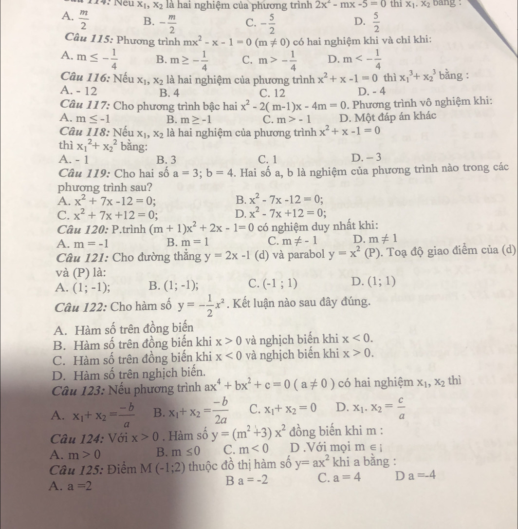 14: Neu X_1,X_2 là hai nghiệm của phương trình 2x^2-mx-5=0 thi X_1.X_2 bang :
A.  m/2 
B. - m/2  - 5/2   5/2 
C.
D.
Câu 115: Phương trình mx^2-x-1=0(m!= 0) có hai nghiệm khi và chỉ khi:
A. m≤ - 1/4  B. m≥ - 1/4  C. m>- 1/4  D. m<- 1/4 
Câu 116: Nếu X_1,X_2 là hai nghiệm của phương trình x^2+x-1=0 thì x_1^(3+x_2^3 bằng :
A. - 12 B. 4 C. 12 D. - 4
Câu 117: Cho phương trình bậc hai x^2)-2(m-1)x-4m=0. Phương trình vô nghiệm khi:
A. m≤ -1 B. m≥ -1 C. m>-1 D. Một đáp án khác
Câu 118: Nếu X_1,X_2 là hai nghiệm của phương trình x^2+x-1=0
thì x_1^(2+x_2^2 bằng:
A. - 1 B. 3 C. 1 D. - 3
Câu 119: Cho hai số a=3;b=4. Hai số a, b là nghiệm của phương trình nào trong các
phưong trình sau?
A. x^2)+7x-12=0; B. x^2-7x-12=0
C. x^2+7x+12=0; D. x^2-7x+12=0
Câu 120: P.trình (m+1)x^2+2x-1=0 có nghiệm duy nhất khi:
A. m=-1 B. m=1 C. m!= -1 D. m!= 1
Câu 121: Cho đường thẳng y=2x-1 (d) và parabol y=x^2(P). Toạ độ giao điểm của (d)
và (P) là:
C.
D.
A. (1;-1) B. (1;-1) (-1;1) (1;1)
Câu 122: Cho hàm số y=- 1/2 x^2. Kết luận nào sau đây đúng.
A. Hàm số trên đồng biến
B. Hàm số trên đồng biến khi x>0 và nghịch biến khi x<0.
C. Hàm số trên đồng biến khi x<0</tex> và nghịch biến khi x>0.
D. Hàm số trên nghịch biến.
Câu 123: Nếu phương trình ax^4+bx^2+c=0(a!= 0) có hai nghiệm X_1,X_2 thì
A. x_1+x_2= (-b)/a  B. x_1+x_2= (-b)/2a  C. x_1+x_2=0 D. x_1.x_2= c/a 
Câu 124: Với x>0. Hàm số y=(m^2+3)x^2 đồng biến khi m :
A. m>0 B. m≤ 0 C. m<0</tex> D .Với mọi m∈ i
Câu 125: Điểm M(-1;2) thuộc đồ thị hàm số y=ax^2 khi a bằng :
A. a=2
Ba=-2 C. a=4 D a=-4