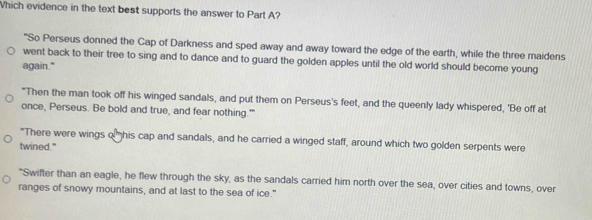 Which evidence in the text best supports the answer to Part A?
"So Perseus donned the Cap of Darkness and sped away and away toward the edge of the earth, while the three maidens
went back to their tree to sing and to dance and to guard the golden apples until the old world should become young
again."
"Then the man took off his winged sandals, and put them on Perseus's feet, and the queenly lady whispered, 'Be off at
once, Perseus. Be bold and true, and fear nothing.'"
"There were wings o” his cap and sandals, and he carried a winged staff, around which two golden serpents were
twined."
"Swifter than an eagle, he flew through the sky, as the sandals carried him north over the sea, over cities and towns, over
ranges of snowy mountains, and at last to the sea of ice."