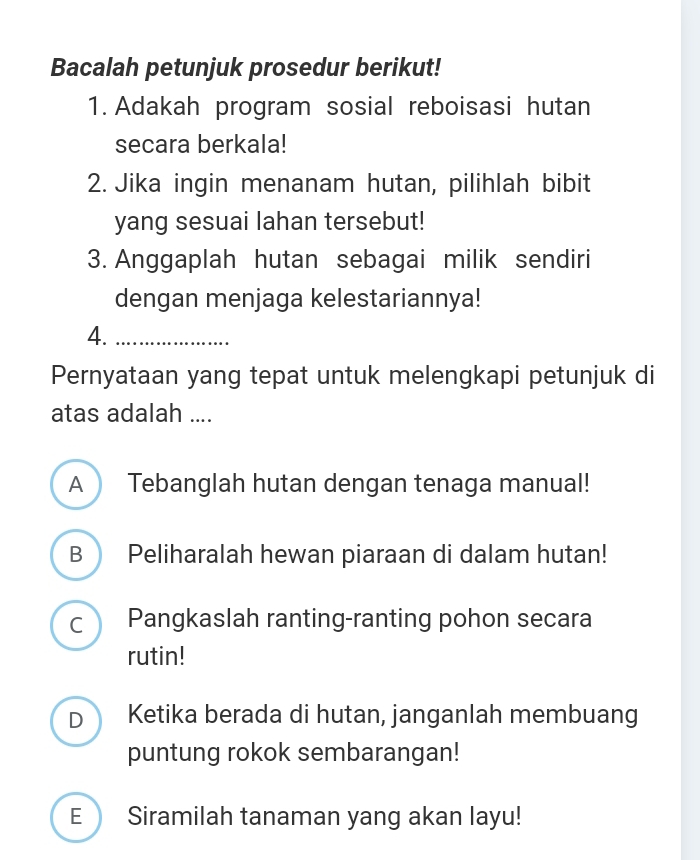 Bacalah petunjuk prosedur berikut!
1. Adakah program sosial reboisasi hutan
secara berkala!
2. Jika ingin menanam hutan, pilihlah bibit
yang sesuai lahan tersebut!
3. Anggaplah hutan sebagai milik sendiri
dengan menjaga kelestariannya!
4._
Pernyataan yang tepat untuk melengkapi petunjuk di
atas adalah ....
A Tebanglah hutan dengan tenaga manual!
B  Peliharalah hewan piaraan di dalam hutan!
C ) Pangkaslah ranting-ranting pohon secara
rutin!
D Ketika berada di hutan, janganlah membuang
puntung rokok sembarangan!
E Siramilah tanaman yang akan layu!