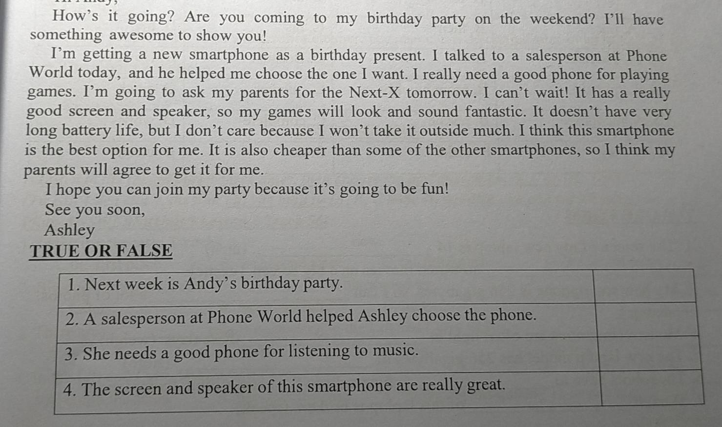 How's it going? Are you coming to my birthday party on the weekend? I'll have 
something awesome to show you! 
I’m getting a new smartphone as a birthday present. I talked to a salesperson at Phone 
World today, and he helped me choose the one I want. I really need a good phone for playing 
games. I’m going to ask my parents for the Next-X tomorrow. I can’t wait! It has a really 
good screen and speaker, so my games will look and sound fantastic. It doesn’t have very 
long battery life, but I don’t care because I won’t take it outside much. I think this smartphone 
is the best option for me. It is also cheaper than some of the other smartphones, so I think my 
parents will agree to get it for me. 
I hope you can join my party because it’s going to be fun! 
See you soon, 
Ashley 
TRUE OR FALSE