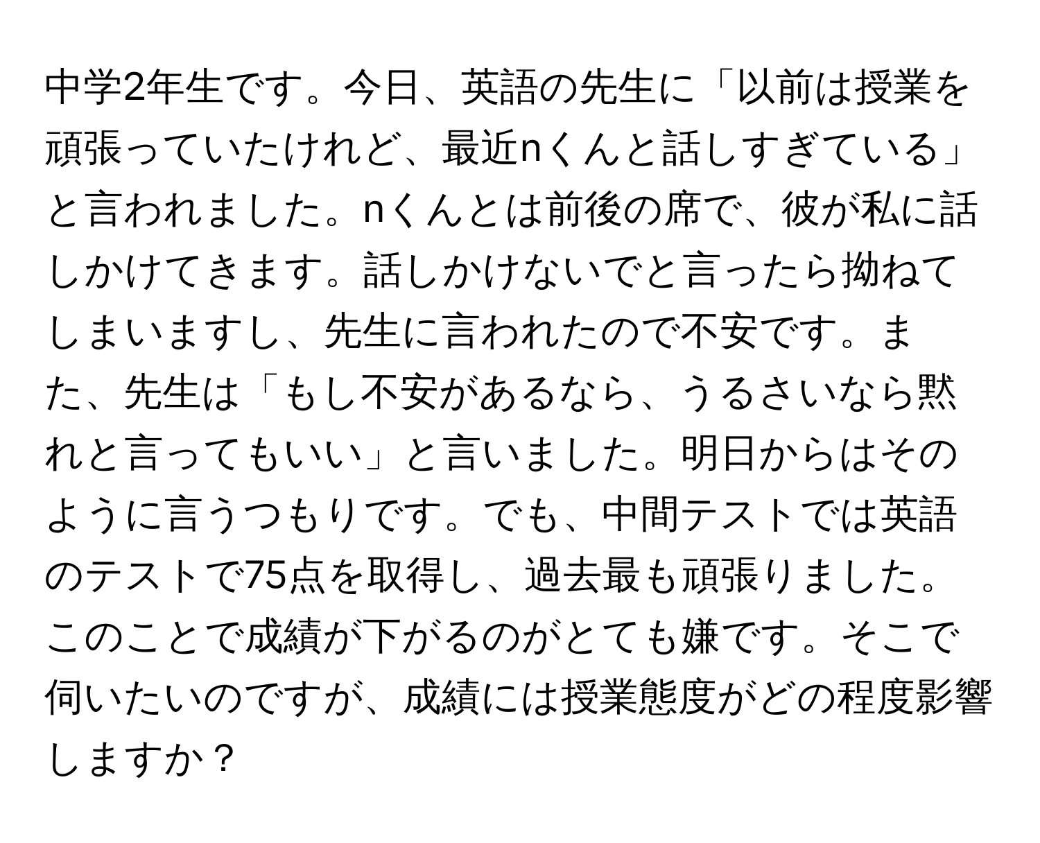 中学2年生です。今日、英語の先生に「以前は授業を頑張っていたけれど、最近nくんと話しすぎている」と言われました。nくんとは前後の席で、彼が私に話しかけてきます。話しかけないでと言ったら拗ねてしまいますし、先生に言われたので不安です。また、先生は「もし不安があるなら、うるさいなら黙れと言ってもいい」と言いました。明日からはそのように言うつもりです。でも、中間テストでは英語のテストで75点を取得し、過去最も頑張りました。このことで成績が下がるのがとても嫌です。そこで伺いたいのですが、成績には授業態度がどの程度影響しますか？