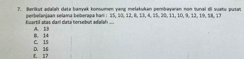 Berikut adalah data banyak konsumen yang melakukan pembayaran non tunai di suatu pusat
perbelanjaan selama beberapa hari : 15, 10, 12, 8, 13, 4, 15, 20, 11, 10, 9, 12, 19, 18, 17
Kuartil atas dari data tersebut adalah ....
A. 13
B. 14
C. 15
D. 16
E. 17