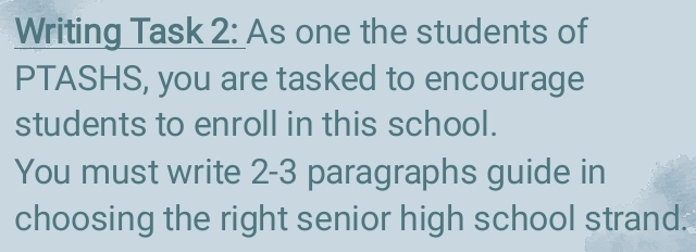 Writing Task 2: As one the students of 
PTASHS, you are tasked to encourage 
students to enroll in this school. 
You must write 2-3 paragraphs guide in 
choosing the right senior high school strand.