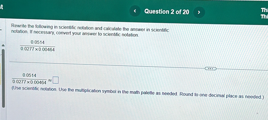 Th 
Question 2 of 20 Thi 
Rewrite the following in scientific notation and calculate the answer in scientific 
notation. If necessary, convert your answer to scientific notation.
 (0.0514)/0.0277* 0.00464 
 (0.0514)/0.0277* 0.00464 approx □
(Use scientific notation. Use the multiplication symbol in the math palette as needed. Round to one decimal place as needed.)