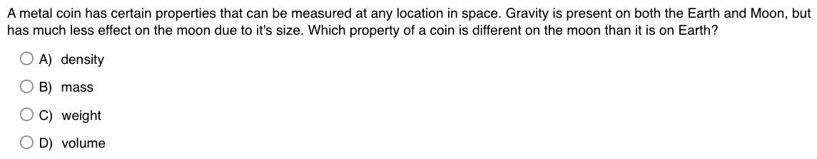 A metal coin has certain properties that can be measured at any location in space. Gravity is present on both the Earth and Moon, but
has much less effect on the moon due to it's size. Which property of a coin is different on the moon than it is on Earth?
A) density
B) mass
C) weight
D) volume