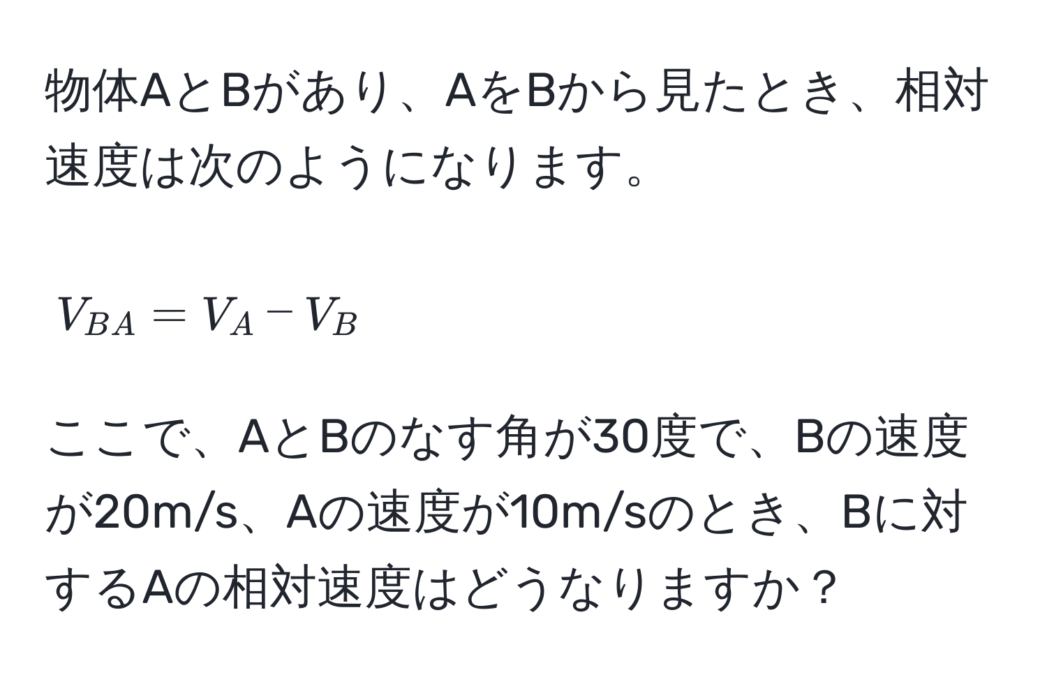 物体AとBがあり、AをBから見たとき、相対速度は次のようになります。  
$$V_BA = V_A - V_B$$  
ここで、AとBのなす角が30度で、Bの速度が20m/s、Aの速度が10m/sのとき、Bに対するAの相対速度はどうなりますか？