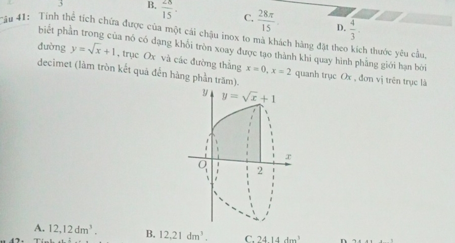 +
B.  28/15 .
C.  28π /15 .
D.  4/3 . 
Câu 41: Tính thể tích chứa được của một cái chậu inox to mà khách hàng đặt theo kích thước yêu cầu,
biết phần trong của nó có dạng khối tròn xoay được tạo thành khi quay hình phẳng giới hạn bởi
dường y=sqrt(x)+1 , trục Ox và các đường thắng x=0, x=2 quanh trục Ox , đơn vị trên trục là
decimet (làm tròn kết quả đến hàng phần trăm).
y y=sqrt(x)+1
x
2
A. 12, 12dm^3. B. 12, 21dm^3. C. 24.14dm^3 n