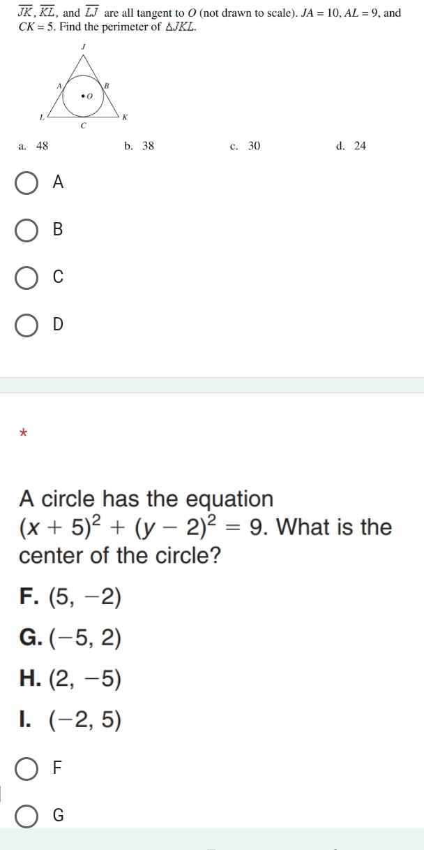 overline JK, overline KL , and overline LJ are all tangent to 0 (not drawn to scale). JA=10, AL=9 , and
CK=5. Find the perimeter of △ JKL.
a. 48 b. 38 c. 30 d. 24
A
B
C
D
*
A circle has the equation
(x+5)^2+(y-2)^2=9. What is the
center of the circle?
F. (5,-2)
G. (-5,2)
H. (2,-5)
1. (-2,5)
F
G