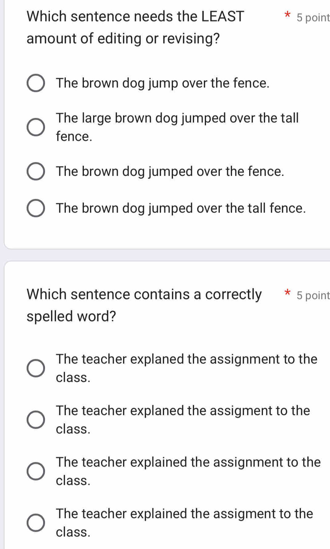 Which sentence needs the LEAST 5 point
amount of editing or revising?
The brown dog jump over the fence.
The large brown dog jumped over the tall
fence.
The brown dog jumped over the fence.
The brown dog jumped over the tall fence.
Which sentence contains a correctly 5 point
spelled word?
The teacher explaned the assignment to the
class.
The teacher explaned the assigment to the
class.
The teacher explained the assignment to the
class.
The teacher explained the assigment to the
class.