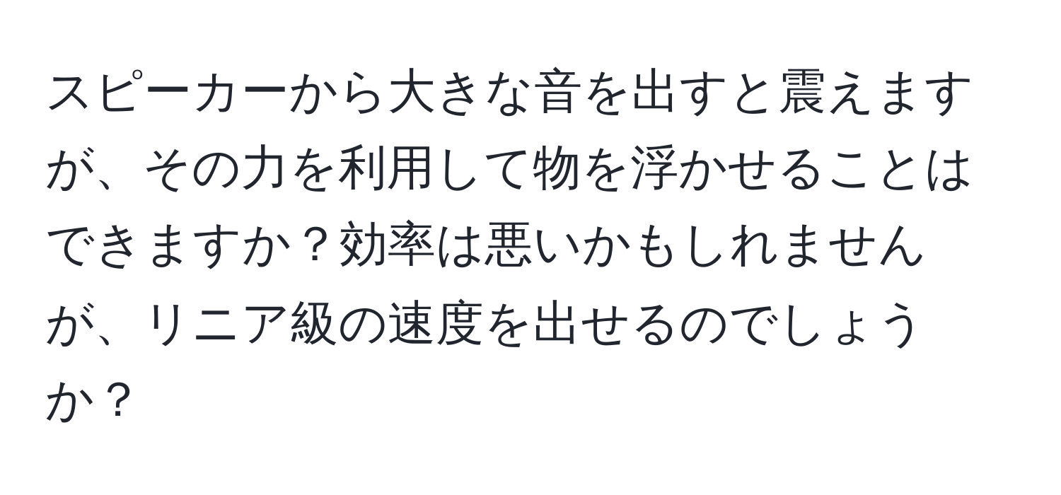 スピーカーから大きな音を出すと震えますが、その力を利用して物を浮かせることはできますか？効率は悪いかもしれませんが、リニア級の速度を出せるのでしょうか？