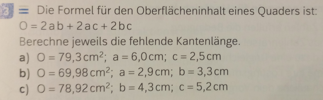 Die Formel für den Oberflächeninhalt eines Quaders ist:
O=2ab+2ac+2bc
Berechne jeweils die fehlende Kantenlänge. 
a) O=79,3cm^2; a=6,0cm; c=2,5cm
b) O=69,98cm^2; a=2,9cm; b=3,3cm
c) O=78,92cm^2; b=4,3cm; c=5,2cm