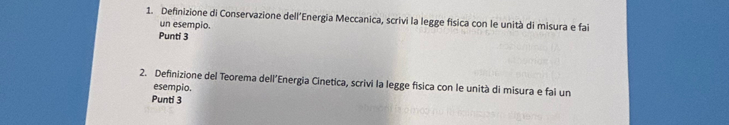 Definizione di Conservazione dell’Energia Meccanica, scrivi la legge fisica con le unità di misura e fai 
un esempio. 
Punti 3 
2. Definizione del Teorema dell’Energia Cinetica, scrivi la legge fisica con le unità di misura e fai un 
esempio. 
Punti 3