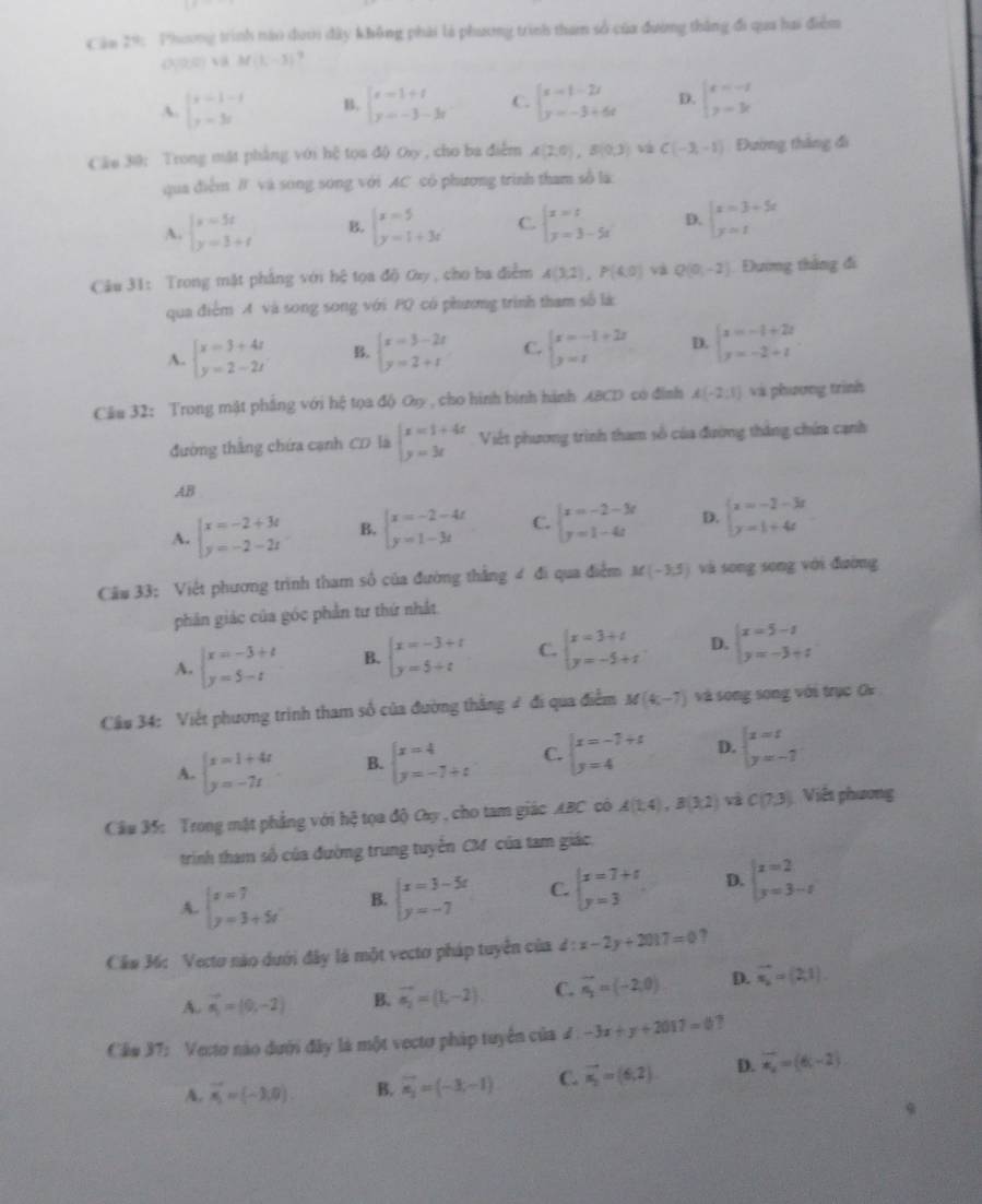 Cảm 29: Phương trình nào dưới đây không phải là phương trình tham số của đường thắng đi qua hai điểm
(0,0)∪ N(L-3,-3) ,
A. beginvmatrix x-1-1 y-3iendvmatrix B. beginarrayl x=1+t y=-3-3tendarray. C. beginarrayl x=1-2t y=-3+6tendarray. D. beginarrayl x=-1 y=3xendarray.
Câu 30: Trong mặt phẳng với hệ tọa độ Oxy , cho ba điễm A(2,0),B(0,3) C(-3,-1) Đường thắng đi
qua điểm # và sóng sóng với AC có phương trình tham số là
A. beginarrayl x=5t y=3+tendarray. B. beginarrayl x=5 y=1+3xendarray. C. beginarrayl x=t y=3-5tendarray. D. beginarrayl x=3+5x y=tendarray.
Câu 31: Trong mặt phẳng với hệ tọa độ Oay, cho ba điểm A(3,2),P(4,0) và Q(0,-2) Đương thắng đi
qua điểm A và song song với PQ có phương trình tham số là
A. beginarrayl x=3+4t y=2-2tendarray. B. beginarrayl x=3-2t y=2+tendarray. C. beginarrayl x=-1+2x y=1endarray. D. beginarrayl x=-1+2t y=-2+tendarray.
Cầu 32: Trong mật phẳng với hệ tọa độ Oy, cho hình bình hành ABCD có đinh A(-2,1) và phương trình
đường thắng chứa cạnh CD là beginarrayl x=1+4x y=3xendarray. Việt phương trình tham số của đường thắng chứa cạnh
AB
A. beginarrayl x=-2+3t y=-2-2tendarray. B. beginarrayl x=-2-4t y=1-3tendarray. C. beginarrayl x=-2-3r y=1-4tendarray. D. beginarrayl x=-2-3t y=1+4tendarray.
Câu 33: Việt phương trình tham số của đường thắng 4 đi qua điểm M(-3,5) và song song với đường
phân giác của góc phần tư thứ nhất
A. beginarrayl x=-3+t y=5-tendarray. B. beginarrayl x=-3+t y=5+tendarray. C. beginarrayl x=3+t y=-5+tendarray. D. beginarrayl x=5-z y=-3+zendarray.
Câu 34: Viết phương trình tham số của đường thắng # đi qua điểm M(4,-7) và song song với trục Ox
A. beginarrayl x=1+4t y=-7tendarray. B. beginarrayl x=4 y=-7+tendarray. C. beginarrayl x=-7+t y=4endarray. D. beginarrayl x=t y=-7endarray.
Câu 35: Trong mật phẳng với hệ tọa độ Oay , cho tam giác ABC có A(1,4),B(3,2) C(7,3) Viêt phương
trình tham số của đường trung tuyển CM của tam giác,
A. beginarrayl x=7 y=3+5tendarray. B. beginarrayl x=3-5x y=-7endarray. C. beginarrayl x=7+t y=3endarray. D. beginarrayl x=2 y=3-tendarray.
Cầm 36: Vecto nào dưới đây là một vecto pháp tuyển của d:x-2y+2017=0 ?
A. vector n_1=(0,-2) B. vector a_2=(1,-2) C. vector n_2=(-2,0) D. vector n_2=(2,1)
Cầo 37: Vecto nào dưới đây là một vecto pháp tuyên của ư. -3x+y+2017=0 7
A. vector n_1=(-3,0). B. vector n_2=(-3,-1) C. vector n_2=(6,2) D. overline x_2=(6,-2)