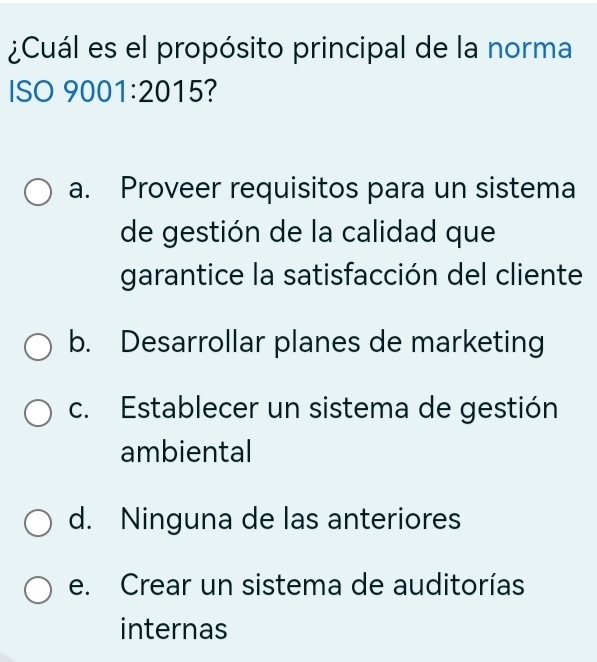 ¿Cuál es el propósito principal de la norma
ISO 9001:2015?
a. Proveer requisitos para un sistema
de gestión de la calidad que
garantice la satisfacción del cliente
b. Desarrollar planes de marketing
c. Establecer un sistema de gestión
ambiental
d. Ninguna de las anteriores
e. Crear un sistema de auditorías
internas