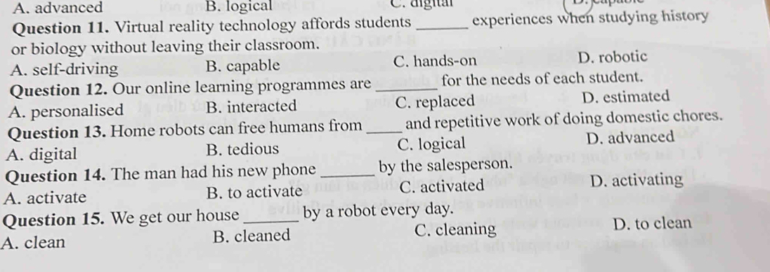 A. advanced B. logical C. digital
Question 11. Virtual reality technology affords students _experiences when studying history
or biology without leaving their classroom.
A. self-driving B. capable C. hands-on D. robotic
Question 12. Our online learning programmes are _for the needs of each student.
A. personalised B. interacted C. replaced D. estimated
Question 13. Home robots can free humans from _and repetitive work of doing domestic chores.
A. digital B. tedious C. logical D. advanced
Question 14. The man had his new phone _by the salesperson.
A. activate B. to activate C. activated D. activating
Question 15. We get our house _by a robot every day.
A. clean B. cleaned C. cleaning
D. to clean