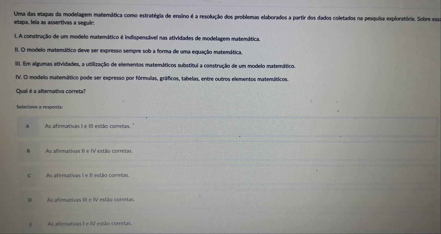 Uma das etapas da modelagem matemática como estratégia de ensino é a resolução dos problemas elaborados a partir dos dados coletados na pesquisa exploratória. Sobre essa
etapa, leia as assertivas a seguir:
I. A construção de um modelo matemático é indispensável nas atividades de modelagem matemática.
II. O modelo matemático deve ser expresso sempre sob a forma de uma equação matemática.
III. Em algumas atividades, a utilização de elementos matemáticos substitui a construção de um modelo matemático.
IV. O modelo matemático pode ser expresso por fórmulas, gráficos, tabelas, entre outros elementos matemáticos.
Qual é a alternativa correta?
Selecione a resposta:
A As afirmativas I e III estão corretas. `
B As afirmativas II e IV estão corretas.
C As afirmativas I e II estão corretas.
D As afirmativas III e IV estão corretas.
E€£ As afirmativas I e IV estão corretas.