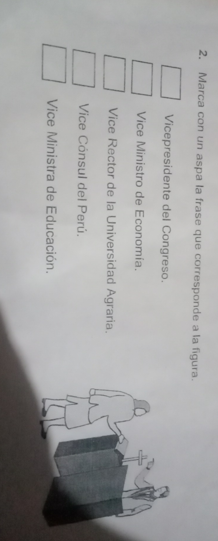 Marca con un aspa la frase que corresponde a la figura.
Vicepresidente del Congreso.
Vice Ministro de Economía.
Vice Rector de la Universidad Agraria.
Vice Cónsul del Perú.
Vice Ministra de Educación.