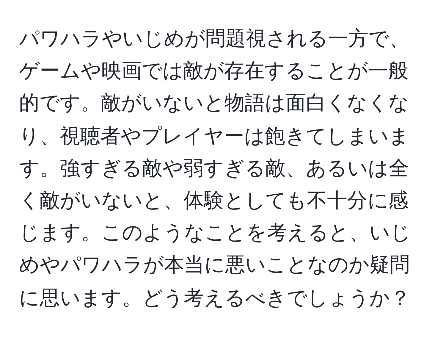 パワハラやいじめが問題視される一方で、ゲームや映画では敵が存在することが一般的です。敵がいないと物語は面白くなくなり、視聴者やプレイヤーは飽きてしまいます。強すぎる敵や弱すぎる敵、あるいは全く敵がいないと、体験としても不十分に感じます。このようなことを考えると、いじめやパワハラが本当に悪いことなのか疑問に思います。どう考えるべきでしょうか？