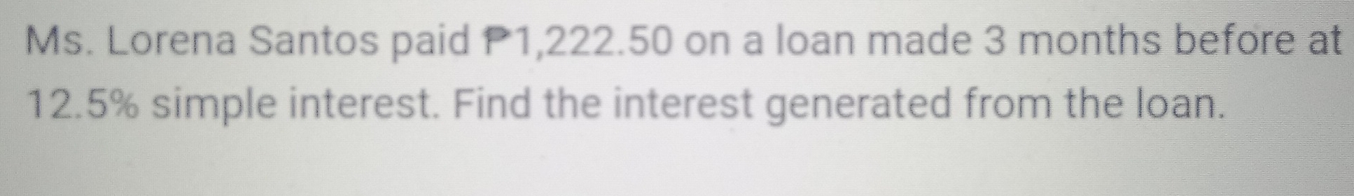 Ms. Lorena Santos paid P1,222.50 on a loan made 3 months before at
12.5% simple interest. Find the interest generated from the loan.