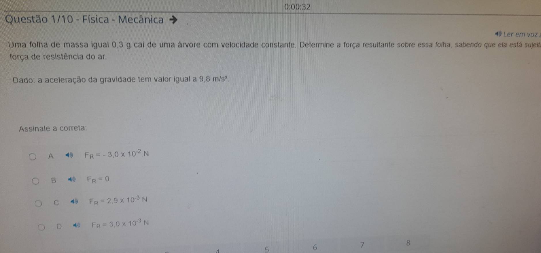 O: 00:3 )
Questão 1/10 - Física - Mecânica
Ler em voz
Uma folha de massa igual 0,3 g cal de uma árvore com velocidade constante. Determine a força resultante sobre essa folha, sabendo que ela está sujeit
força de resistência do ar.
Dado: a aceleração da gravidade tem valor igual a 9,8m/s^2
Assinale a correta:
A F_R=-3,0* 10^(-2)N
B F_R=0
C F_R=2,9* 10^(-3)N
D 4 F_R=3.0* 10^(-3)N
8
5
6
7