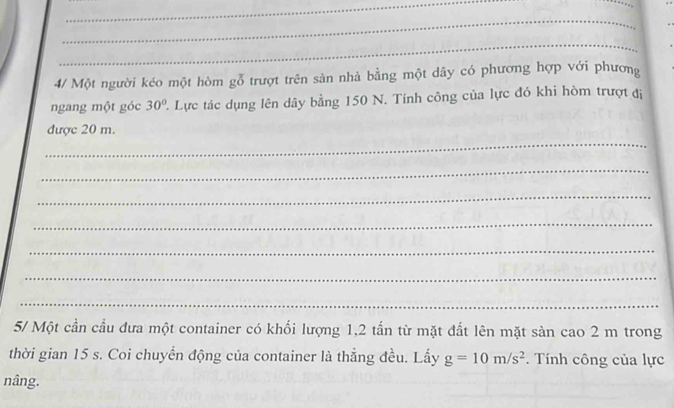 4/ Một người kéo một hòm gỗ trượt trên sản nhà bằng một dây có phương hợp với phương 
ngang một góc 30° Lực tác dụng lên dây bằng 150 N. Tính công của lực đó khi hòm trượt đi 
_ 
được 20 m. 
_ 
_ 
_ 
_ 
_ 
_ 
5/ Một cần cầu đưa một container có khối lượng 1, 2 tấn từ mặt đất lên mặt sàn cao 2 m trong 
thời gian 15 s. Coi chuyển động của container là thẳng đều. Lấy g=10m/s^2. Tính công của lực 
nâng.