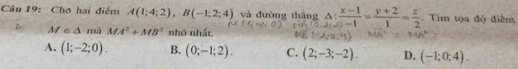 Cho hai điểm A(1;4;2), B(-1;2;4) và đường thắng △ : (x-1)/-1 = (y+2)/1 = z/2 . Tim tọa độ điểm
M∈ △ mả MA^2+MB^2 nhỏ nhất,
A. (1;-2;0). B. (0;-1;2). C. (2;-3;-2). D. (-1;0;4).