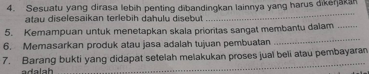 Sesuatu yang dirasa lebih penting dibandingkan lainnya yang harus dikerjakan 
atau diselesaikan terlebih dahulu disebut 
_ 
5. Kemampuan untuk menetapkan skala prioritas sangat membantu dalam_ 
6. Memasarkan produk atau jasa adalah tujuan pembuatan 
_ 
7. Barang bukti yang didapat setelah melakukan proses jual beli atau pembayaran 
ada lah 
_