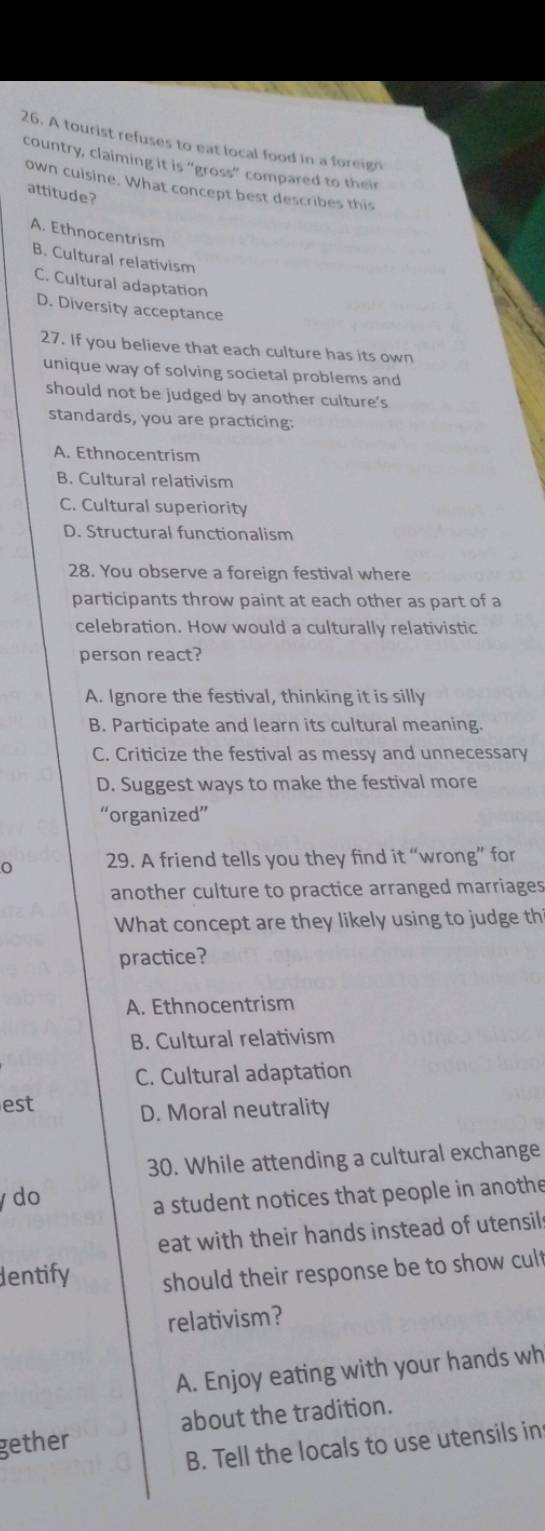 A tourist refuses to eat local food in a foreign
country, claiming it is “gross” compared to their
own culsine. What concept best describes this
attitude?
A. Ethnocentrism
B. Cultural relativism
C. Cultural adaptation
D. Diversity acceptance
27. If you believe that each culture has its own
unique way of solving societal problems and
should not be judged by another culture's
standards, you are practicing:
A. Ethnocentrism
B. Cultural relativism
C. Cultural superiority
D. Structural functionalism
28. You observe a foreign festival where
participants throw paint at each other as part of a
celebration. How would a culturally relativistic
person react?
A. Ignore the festival, thinking it is silly
B. Participate and learn its cultural meaning.
C. Criticize the festival as messy and unnecessary
D. Suggest ways to make the festival more
“organized”
29. A friend tells you they find it “wrong” for
another culture to practice arranged marriages
What concept are they likely using to judge th
practice?
A. Ethnocentrism
B. Cultural relativism
C. Cultural adaptation
est
D. Moral neutrality
30. While attending a cultural exchange
y do
a student notices that people in anothe
eat with their hands instead of utensils
dentify should their response be to show cult
relativism?
A. Enjoy eating with your hands wh
about the tradition.
gether
B. Tell the locals to use utensils in