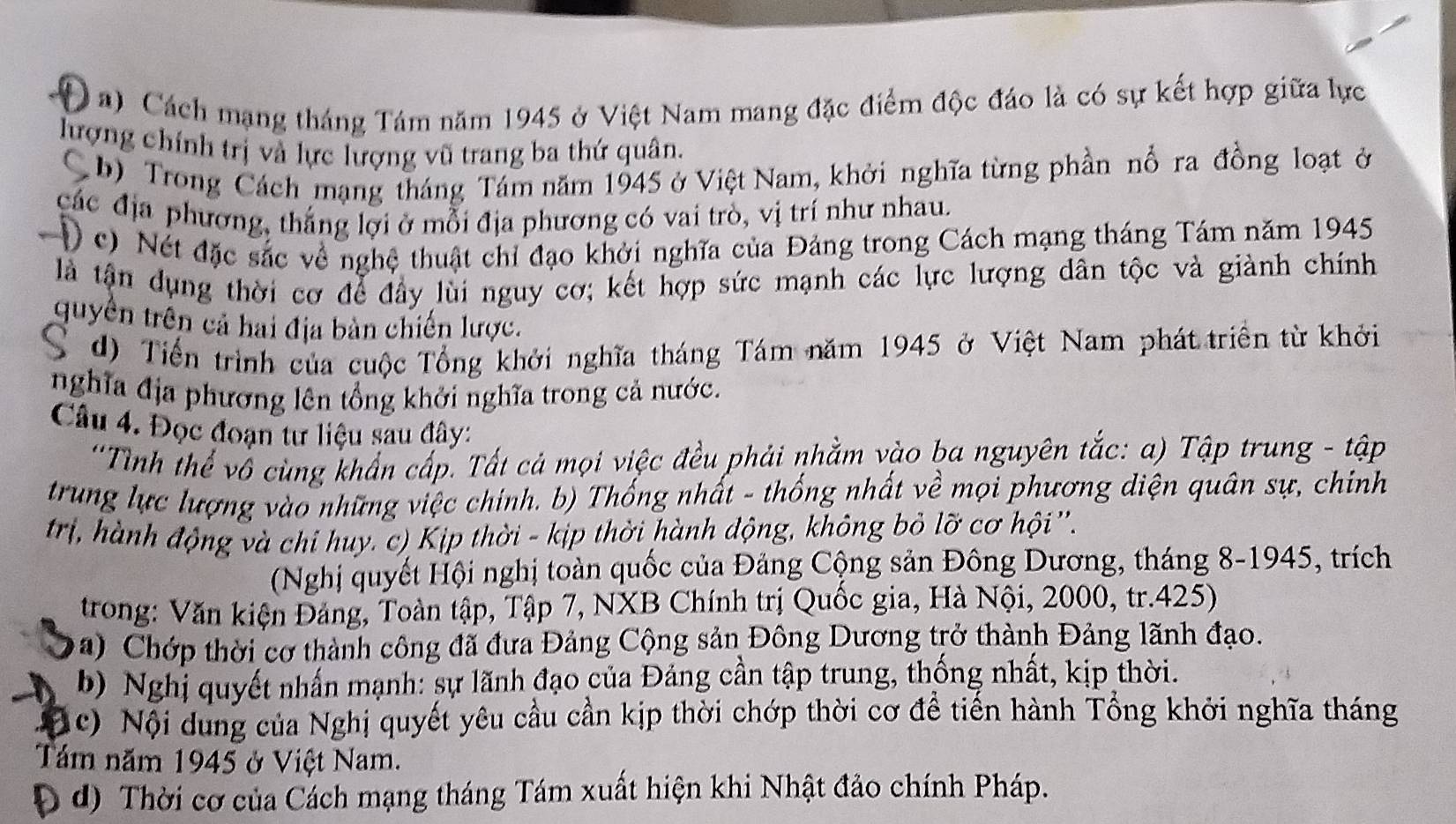 Cách mạng tháng Tám năm 1945 ở Việt Nam mang đặc điểm độc đáo là có sự kết hợp giữa lực
lượng chính trị và lực lượng vũ trang ba thứ quân.
C b) Trong Cách mạng tháng Tám năm 1945 ở Việt Nam, khởi nghĩa từng phần nổ ra đồng loạt ở
các địa phương, thắng lợi ở mỗi địa phương có vai trò, vị trí như nhau.
) c) Nét đặc sắc về nghệ thuật chỉ đạo khởi nghĩa của Đảng trong Cách mạng tháng Tám năm 1945
là tận dụng thời cơ để đầy lùi nguy cơ; kết hợp sức mạnh các lực lượng dân tộc và giành chính
quyên trên cả hai địa bản chiến lược.
C d) Tiến trình của cuộc Tổng khởi nghĩa tháng Tám năm 1945 ở Việt Nam phát triển từ khởi
nghĩa địa phương lên tổng khởi nghĩa trong cả nước.
Câu 4. Đọc đoạn tư liệu sau đây:
''Tình thể vô cùng khẩn cấp. Tất cả mọi việc đều phải nhằm vào ba nguyên tắc: a) Tập trung - tập
trung lực lượng vào những việc chính. b) Thống nhất - thống nhất về mọi phương diện quân sự, chính
trị, hành động và chỉ huy. c) Kịp thời - kịp thời hành động, không bỏ lỡ cơ hội ''.
(Nghị quyết Hội nghị toàn quốc của Đảng Cộng sản Đông Dương, tháng 8-1945, trích
trong: Văn kiện Đảng, Toàn tập, Tập 7, NXB Chính trị Quốc gia, Hà Nội, 2000, tr.425)
a)  Chớp thời cơ thành công đã đưa Đảng Cộng sản Đông Dương trở thành Đảng lãnh đạo.
b) Nghị quyết nhấn mạnh: sự lãnh đạo của Đảng cần tập trung, thống nhất, kịp thời.
( c) Nội dung của Nghị quyết yêu cầu cần kịp thời chớp thời cơ để tiến hành Tổng khởi nghĩa tháng
Tám năm 1945 ở Việt Nam.
Đ d) Thời cơ của Cách mạng tháng Tám xuất hiện khi Nhật đảo chính Pháp.