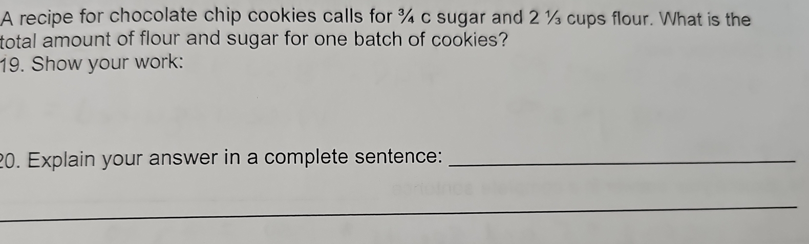 A recipe for chocolate chip cookies calls for ¾ c sugar and 2 ½ cups flour. What is the 
total amount of flour and sugar for one batch of cookies? 
19. Show your work: 
20. Explain your answer in a complete sentence:_ 
_