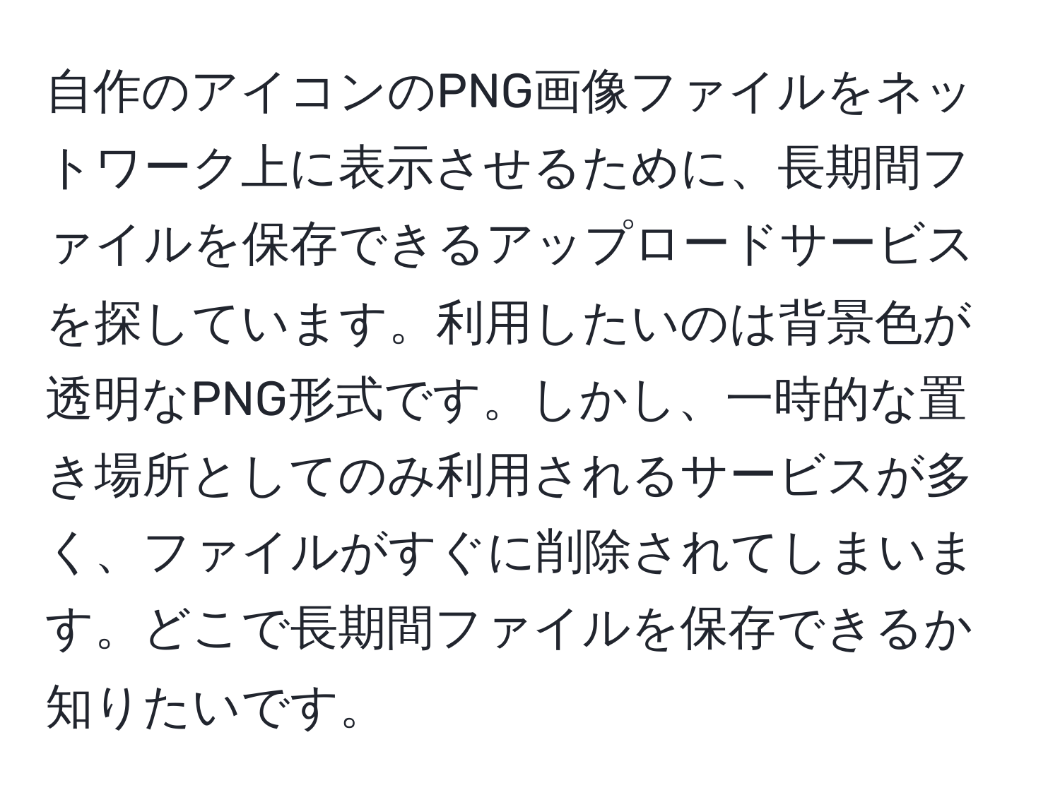 自作のアイコンのPNG画像ファイルをネットワーク上に表示させるために、長期間ファイルを保存できるアップロードサービスを探しています。利用したいのは背景色が透明なPNG形式です。しかし、一時的な置き場所としてのみ利用されるサービスが多く、ファイルがすぐに削除されてしまいます。どこで長期間ファイルを保存できるか知りたいです。