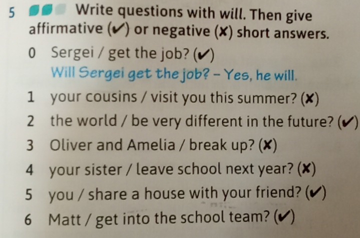 Write questions with will. Then give 
affirmative (✔) or negative (✘) short answers. 
0 Sergei / get the job? (▲) 
Will Sergei get the job? - Yes, he will. 
1 your cousins / visit you this summer? (✘) 
2 the world / be very different in the future? (✔ ) 
3 Oliver and Amelia / break up? (✘) 
4 your sister / leave school next year? (✘) 
5 you / share a house with your friend? (✔ ) 
6 Matt / get into the school team? (✔ )