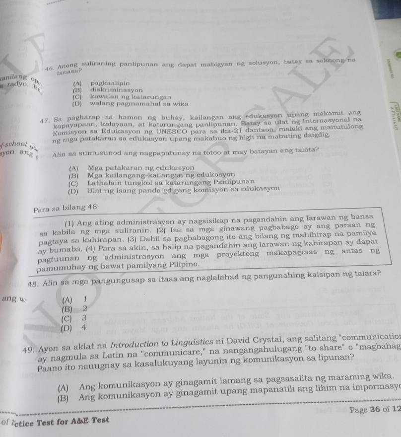 Anong suliraning panlipunan ang dapat mabigyan ng solusyon, batay sa saknong na
binasa?
anilang op
I radyo. (A) pagkaalipin
(B) diskriminasyon
(C) kawalan ng katarungan
(D) walang pagmamahal sa wika
47. Sa pagharap sa hamon ng buhay, kailangan ang edukasyon upang makamit ang ?
kapayapaan, kalayaan, at katarungang panlipunan. Batay sa ulat ng Internasyonal na
Komisyon sa Edukasyon ng UNESCO para sa ika-21 dantaon, malaki ang maitutulong
ng mga patakaran sa edukasyon upang makabuo ng higit na mabuting daigdig.
fschool y 
yon ang Alin sa sumusunod ang nagpapatunay na totoo at may batayan ang talata?
(A) Mga patakaran ng edukasyon
(B) Mga kailangang-kailangan ng edukasyon
(C) Lathalain tungkol sa katarungang Panlipunan
(D) Ulat ng isang pandaigdigang komisyon sa edukasyon
Para sa bilang 48
(1) Ang ating administrasyon ay nagsisikap na pagandahin ang larawan ng bansa
sa kabila ng mga suliranin. (2) Isa sa mga ginawang pagbabago ay ang paraan ng
pagtaya sa kahirapan. (3) Dahil sa pagbabagong ito ang bilang ng mahihirap na pamilya
ay bumaba. (4) Para sa akin, sa halip na pagandahin ang larawan ng kahirapan ay dapat
pagtuunan ng administrasyon ang mga proyektong makapagtaas ng antas ng
pamumuhay ng bawat pamilyang Pilipino.
48. Alin sa mga pangungusap sa itaas ang naglalahad ng pangunahing kaisipan ng talata?
ang w (A) 1
(B) 2
(C) 3
(D) 4
49. Ayon sa aklat na Introduction to Linguistics ni David Crystal, ang salitang "communicatio
ay nagmula sa Latin na "communicare," na nangangahulugang "to share" o "magbahag
Paano ito nauugnay sa kasalukuyang layunin ng komunikasyon sa lipunan?
(A) Ang komunikasyon ay ginagamit lamang sa pagsasalita ng maraming wika.
(B) Ang komunikasyon ay ginagamit upang mapanatili ang lihim na impormasy
of lctice Test for A&E Test Page 36 of 12